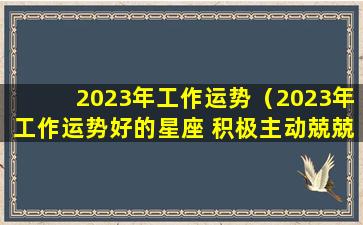 2023年工作运势（2023年工作运势好的星座 积极主动兢兢业业）